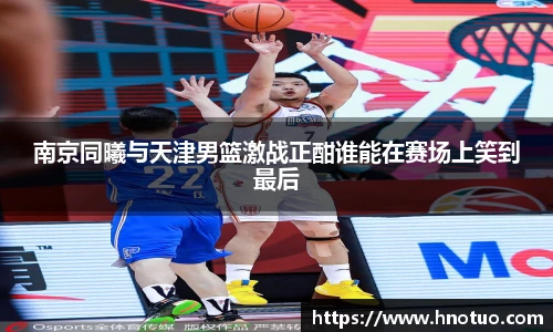 南京同曦与天津男篮激战正酣谁能在赛场上笑到最后