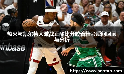 热火与凯尔特人激战正酣比分胶着精彩瞬间回顾与分析